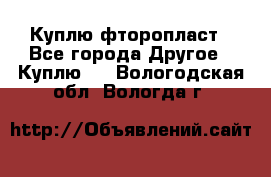 Куплю фторопласт - Все города Другое » Куплю   . Вологодская обл.,Вологда г.